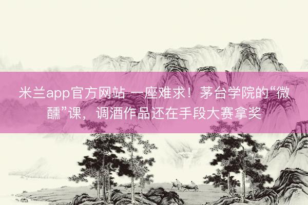 米兰app官方网站 一座难求！茅台学院的“微醺”课，调酒作品还在手段大赛拿奖