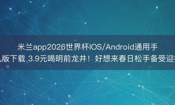 米兰app2026世界杯IOS/Android通用手机版下载 3.9元喝明前龙井！好想来春日松手备受迎接