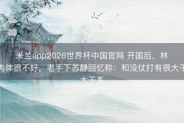 米兰app2026世界杯中国官网 开国后，林彪肉体很不好，老手下苏静回忆称：和没仗打有很大干系