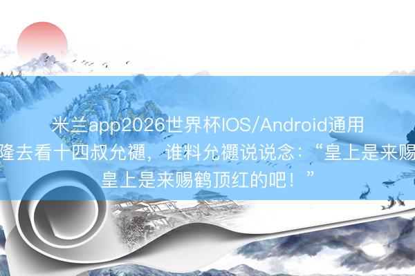 米兰app2026世界杯IOS/Android通用手机版下载 乾隆去看十四叔允禵,谁料允禵说说念:“皇上是来赐鹤顶红的吧!”