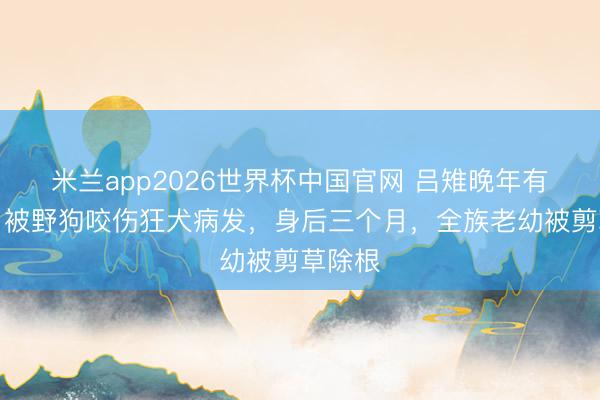 米兰app2026世界杯中国官网 吕雉晚年有多惨？被野狗咬伤狂犬病发，身后三个月，全族老幼被剪草除根