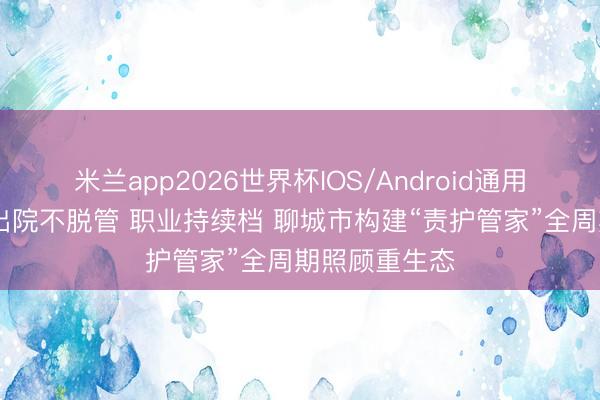 米兰app2026世界杯IOS/Android通用手机版下载 出院不脱管 职业持续档 聊城市构建“责护管家”全周期照顾重生态