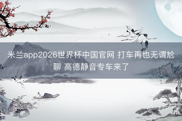 米兰app2026世界杯中国官网 打车再也无谓尬聊 高德静音专车来了