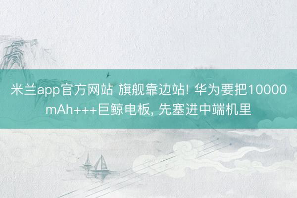 米兰app官方网站 旗舰靠边站! 华为要把10000mAh+++巨鲸电板, 先塞进中端机里