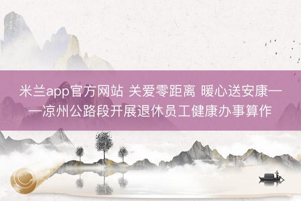 米兰app官方网站 关爱零距离 暖心送安康——凉州公路段开展退休员工健康办事算作
