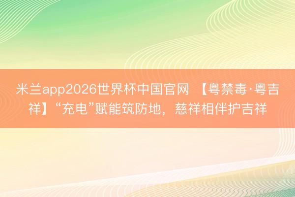 米兰app2026世界杯中国官网 【粤禁毒·粤吉祥】“充电”赋能筑防地,慈祥相伴护吉祥