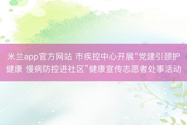 米兰app官方网站 市疾控中心开展“党建引颈护健康 慢病防控进社区”健康宣传志愿者处事活动
