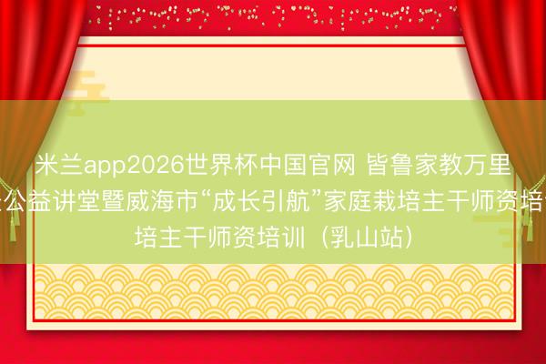 米兰app2026世界杯中国官网 皆鲁家教万里行 家庭成长公益讲堂暨威海市“成长引航”家庭栽培主干师资培训（乳山站）