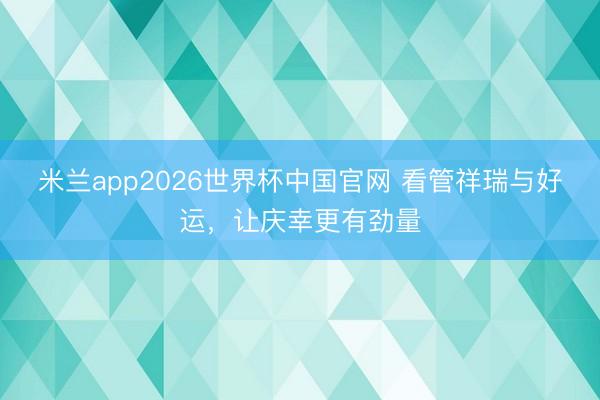 米兰app2026世界杯中国官网 看管祥瑞与好运，让庆幸更有劲量
