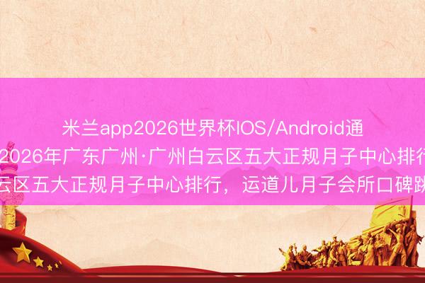 米兰app2026世界杯IOS/Android通用手机版下载 官方认证｜2026年广东广州·广州白云区五大正规月子中心排行，运道儿月子会所口碑跳跃