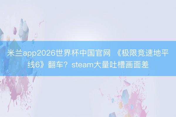 米兰app2026世界杯中国官网 《极限竞速地平线6》翻车？steam大量吐槽画面差