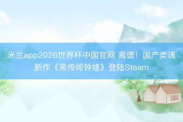 米兰app2026世界杯中国官网 离谱！国产类魂新作《黑传闻钟馗》登陆Steam