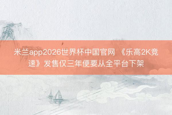 米兰app2026世界杯中国官网 《乐高2K竞速》发售仅三年便要从全平台下架