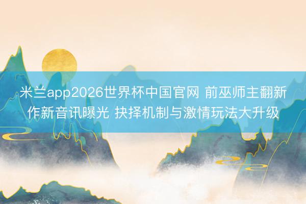 米兰app2026世界杯中国官网 前巫师主翻新作新音讯曝光 抉择机制与激情玩法大升级