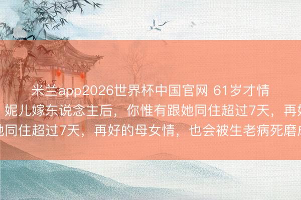 米兰app2026世界杯中国官网 61岁才情透一个扎心的家庭真相：妮儿嫁东说念主后，你惟有跟她同住超过7天，再好的母女情，也会被生老病死磨成怀恨