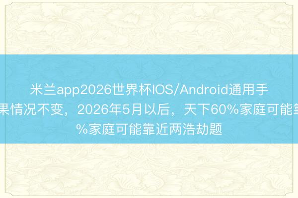 米兰app2026世界杯IOS/Android通用手机版下载 如果情况不变,2026年5月以后,天下60%家庭可能靠近两浩劫题