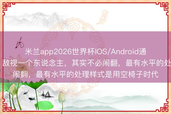 米兰app2026世界杯IOS/Android通用手机版下载 情态学：敌视一个东说念主，其实不必闹翻，最有水平的处理样式是用空椅子时代