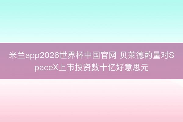 米兰app2026世界杯中国官网 贝莱德酌量对SpaceX上市投资数十亿好意思元