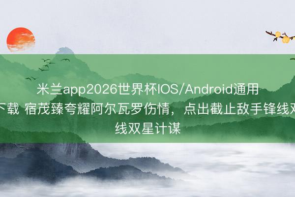 米兰app2026世界杯IOS/Android通用手机版下载 宿茂臻夸耀阿尔瓦罗伤情，点出截止敌手锋线双星计谋