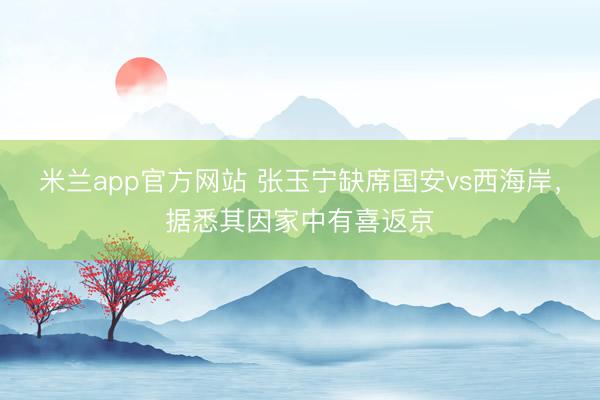 米兰app官方网站 张玉宁缺席国安vs西海岸,据悉其因家中有喜返京