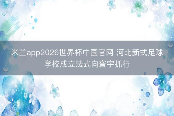 米兰app2026世界杯中国官网 河北新式足球学校成立法式向寰宇抓行