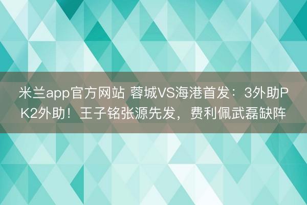 米兰app官方网站 蓉城VS海港首发：3外助PK2外助！王子铭张源先发，费利佩武磊缺阵