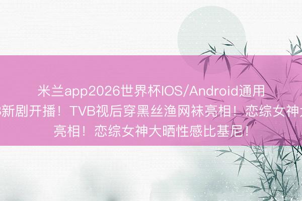 米兰app2026世界杯IOS/Android通用手机版下载 TVB新剧开播！TVB视后穿黑丝渔网袜亮相！恋综女神大晒性感比基尼！