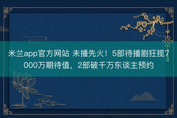 米兰app官方网站 未播先火！5部待播剧狂揽7000万期待值，2部破千万东谈主预约