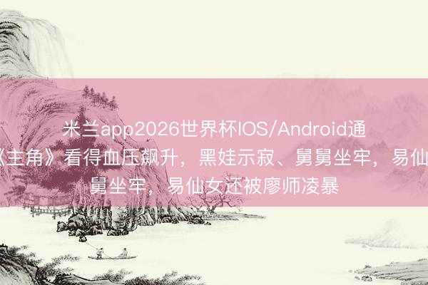 米兰app2026世界杯IOS/Android通用手机版下载 《主角》看得血压飙升，黑娃示寂、舅舅坐牢，易仙女还被廖师凌暴