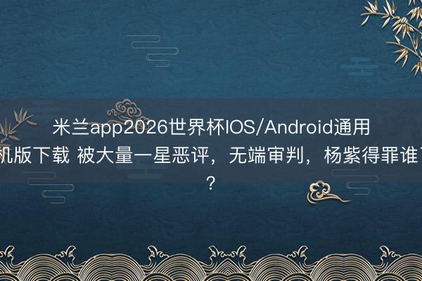 米兰app2026世界杯IOS/Android通用手机版下载 被大量一星恶评，无端审判，杨紫得罪谁了？