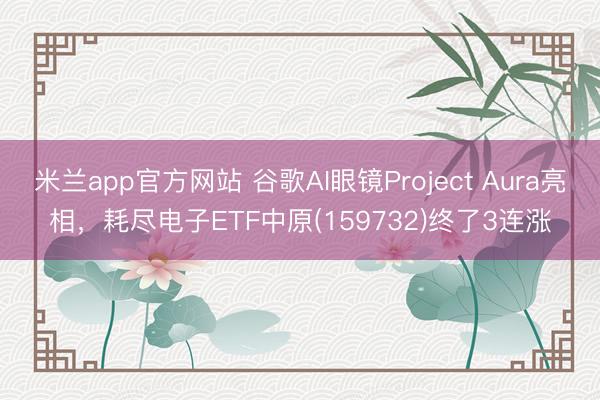 米兰app官方网站 谷歌AI眼镜Project Aura亮相,耗尽电子ETF中原(159732)终了3连涨