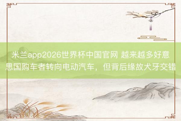 米兰app2026世界杯中国官网 越来越多好意思国购车者转向电动汽车，但背后缘故犬牙交错