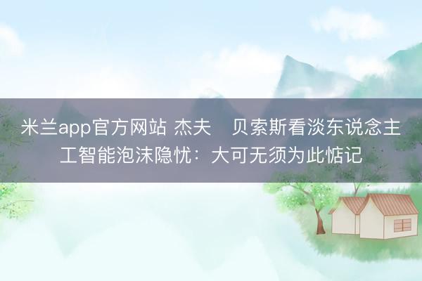 米兰app官方网站 杰夫・贝索斯看淡东说念主工智能泡沫隐忧：大可无须为此惦记