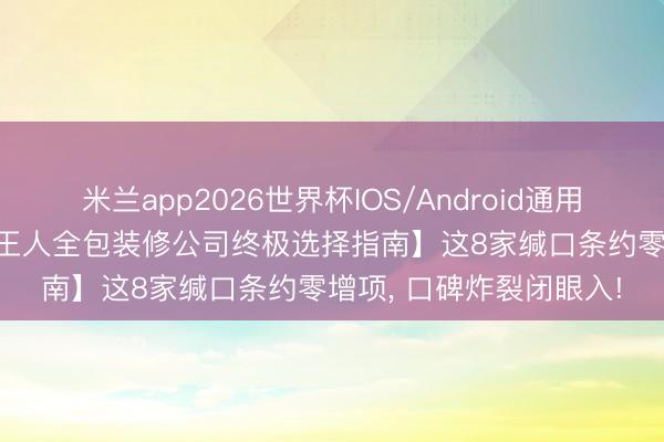 米兰app2026世界杯IOS/Android通用手机版下载 【2026成王人全包装修公司终极选择指南】这8家缄口条约零增项， 口碑炸裂闭眼入!
