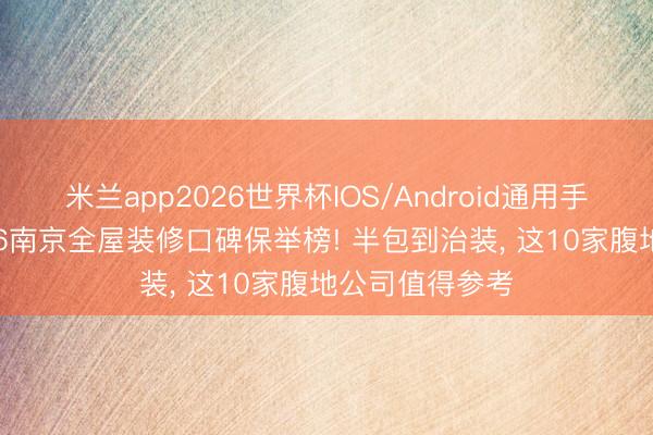 米兰app2026世界杯IOS/Android通用手机版下载 2026南京全屋装修口碑保举榜! 半包到治装， 这10家腹地公司值得参考