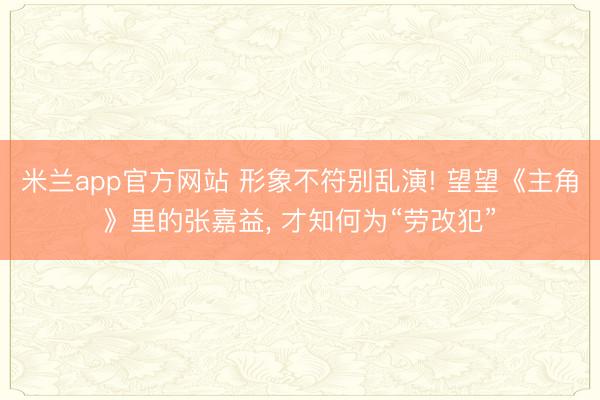 米兰app官方网站 形象不符别乱演! 望望《主角》里的张嘉益， 才知何为“劳改犯”