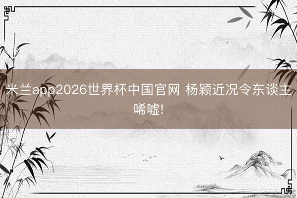 米兰app2026世界杯中国官网 杨颖近况令东谈主唏嘘!
