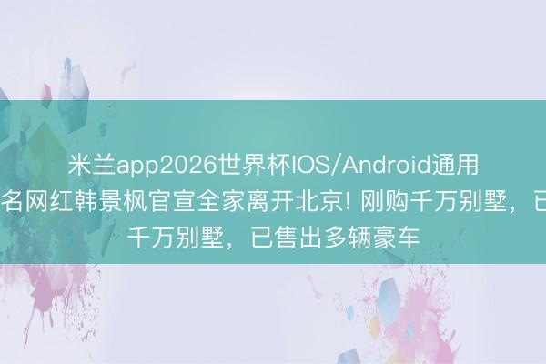 米兰app2026世界杯IOS/Android通用手机版下载 着名网红韩景枫官宣全家离开北京! 刚购千万别墅，已售出多辆豪车