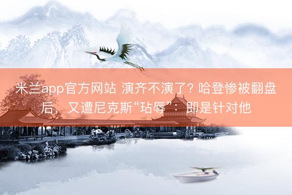米兰app官方网站 演齐不演了? 哈登惨被翻盘后，又遭尼克斯“玷辱”：即是针对他