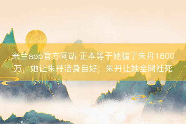 米兰app官方网站 正本等于她骗了朱丹1600万,她让朱丹洁身自好,朱丹让她全网社死