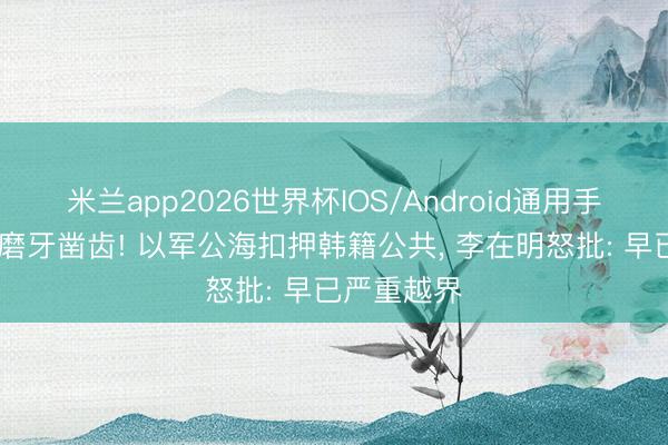 米兰app2026世界杯IOS/Android通用手机版下载 磨牙凿齿! 以军公海扣押韩籍公共， 李在明怒批: 早已严重越界
