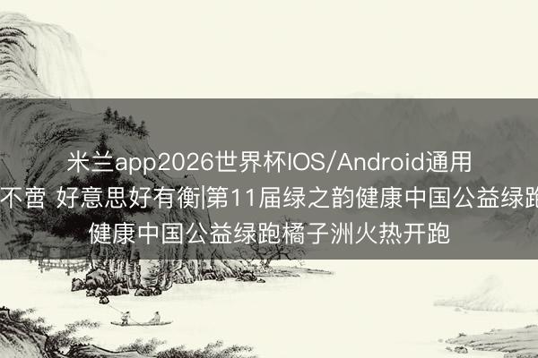 米兰app2026世界杯IOS/Android通用手机版下载 韵动不啻 好意思好有衡|第11届绿之韵健康中国公益绿跑橘子洲火热开跑