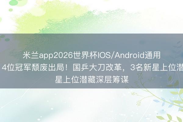 米兰app2026世界杯IOS/Android通用手机版下载 4位冠军颓废出局!国乒大刀改革,3名新星上位潜藏深层筹谋