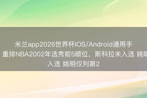 米兰app2026世界杯IOS/Android通用手机版下载 重排NBA2002年选秀前5顺位,斯科拉未入选 姚明仅列第2