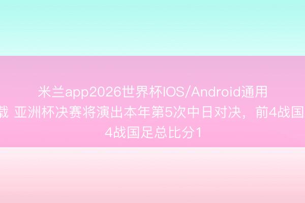 米兰app2026世界杯IOS/Android通用手机版下载 亚洲杯决赛将演出本年第5次中日对决，前4战国足总比分1