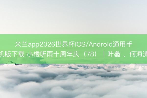米兰app2026世界杯IOS/Android通用手机版下载 小楼听雨十周年庆（78）｜叶鑫 、何海涛