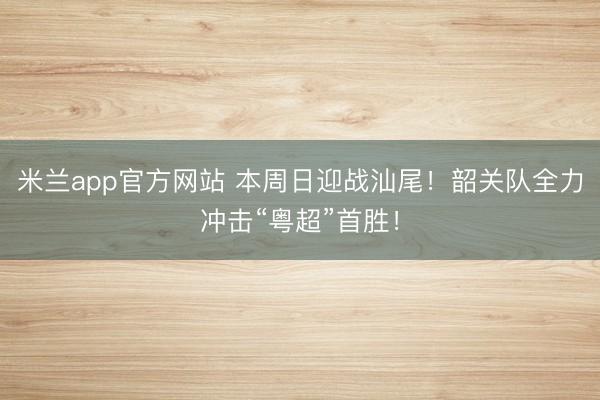 米兰app官方网站 本周日迎战汕尾！韶关队全力冲击“粤超”首胜！