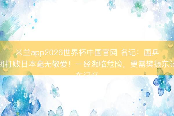 米兰app2026世界杯中国官网 名记:国乒男团打败日本毫无敬爱!一经濒临危险,更需樊振东记忆