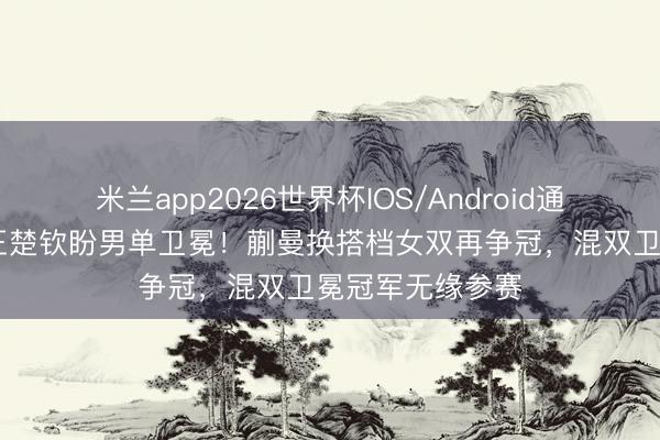 米兰app2026世界杯IOS/Android通用手机版下载 王楚钦盼男单卫冕！蒯曼换搭档女双再争冠，混双卫冕冠军无缘参赛