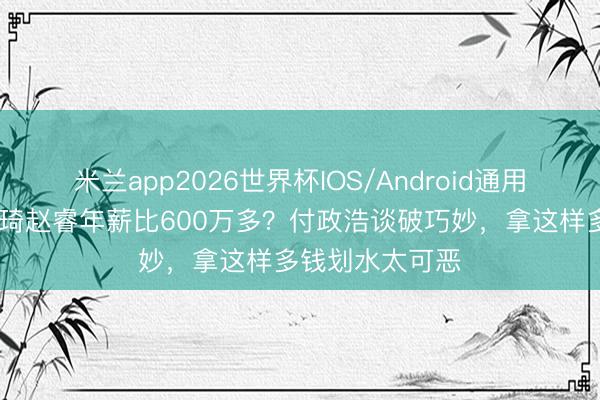 米兰app2026世界杯IOS/Android通用手机版下载 周琦赵睿年薪比600万多？付政浩谈破巧妙，拿这样多钱划水太可恶